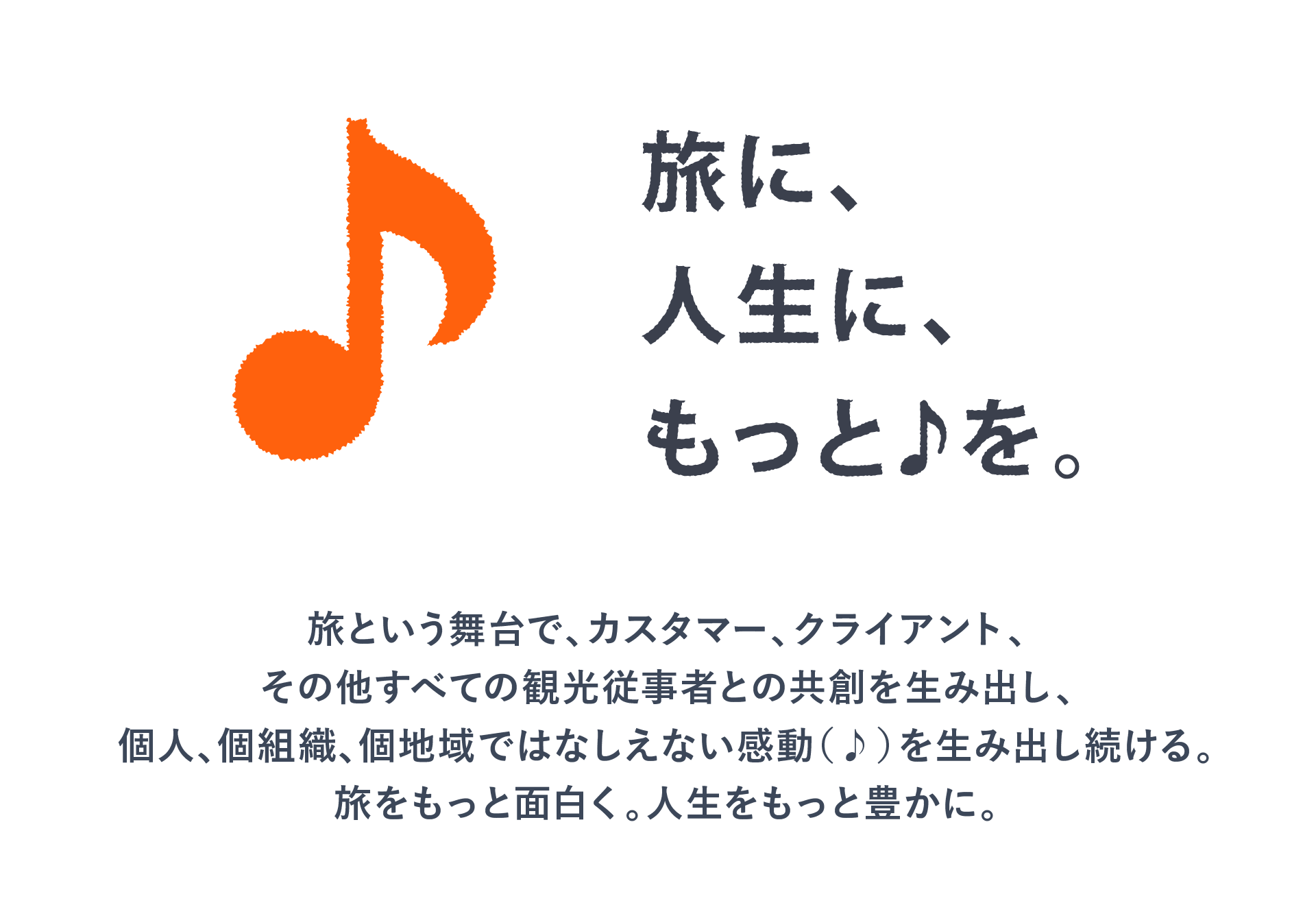 旅に、人生に、もっと♪を。　旅という舞台で、カスタマー、クライアント、その他すべての観光従事者との共創を生み出し、個人、個組織、個地域ではなしえない感動（♪）を生み出し続ける。旅をもっと面白く。人生をもっと豊かに。